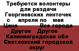 Требуются волонтеры для раздачи Георгиевских ленточек с 30 апреля по 9 мая. › Цена ­ 2 000 - Все города Другое » Другое   . Калининградская обл.,Светловский городской округ 